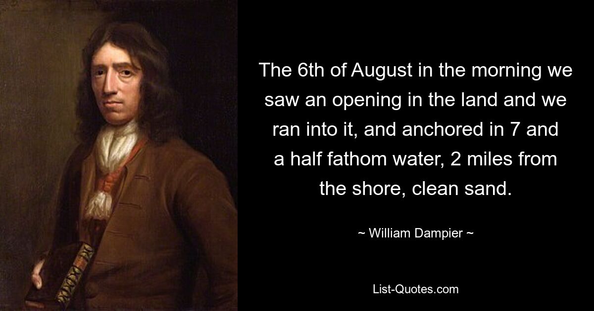 The 6th of August in the morning we saw an opening in the land and we ran into it, and anchored in 7 and a half fathom water, 2 miles from the shore, clean sand. — © William Dampier