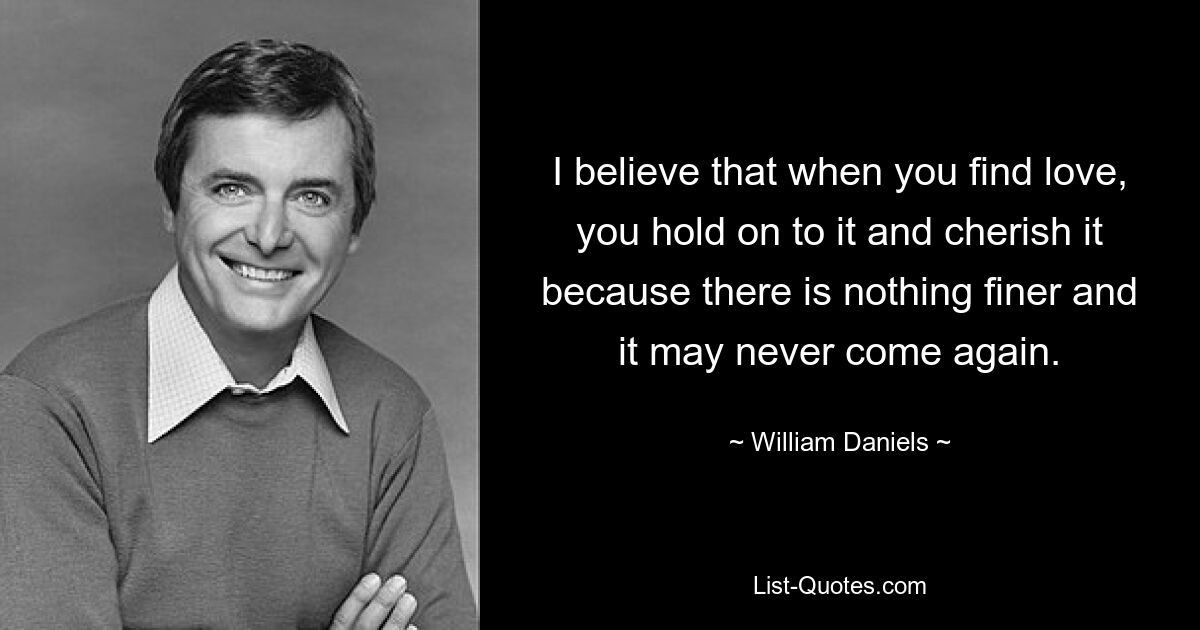 I believe that when you find love, you hold on to it and cherish it because there is nothing finer and it may never come again. — © William Daniels