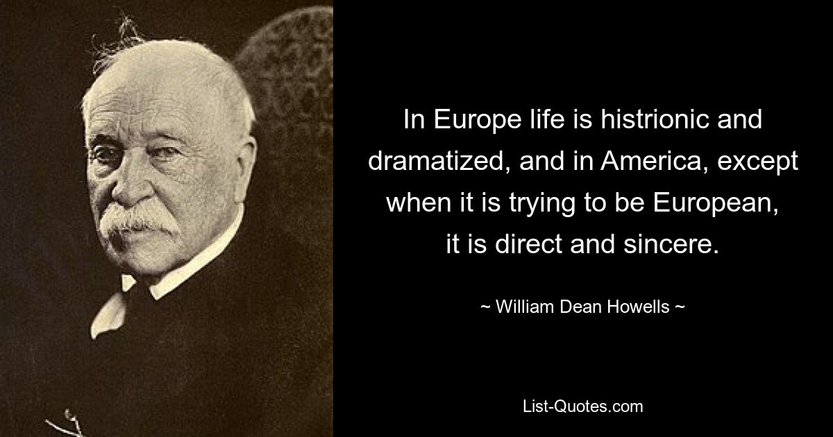 In Europe life is histrionic and dramatized, and in America, except when it is trying to be European, it is direct and sincere. — © William Dean Howells