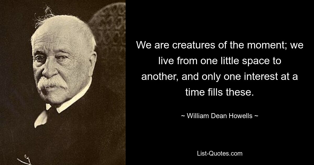 We are creatures of the moment; we live from one little space to another, and only one interest at a time fills these. — © William Dean Howells