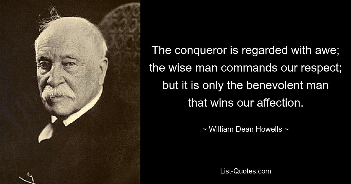 The conqueror is regarded with awe; the wise man commands our respect; but it is only the benevolent man that wins our affection. — © William Dean Howells