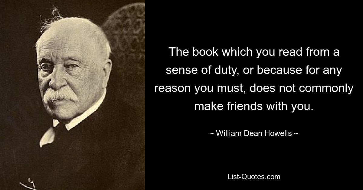 The book which you read from a sense of duty, or because for any reason you must, does not commonly make friends with you. — © William Dean Howells