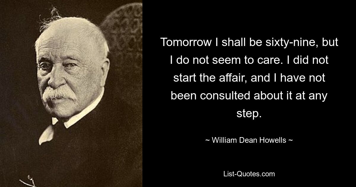 Tomorrow I shall be sixty-nine, but I do not seem to care. I did not start the affair, and I have not been consulted about it at any step. — © William Dean Howells