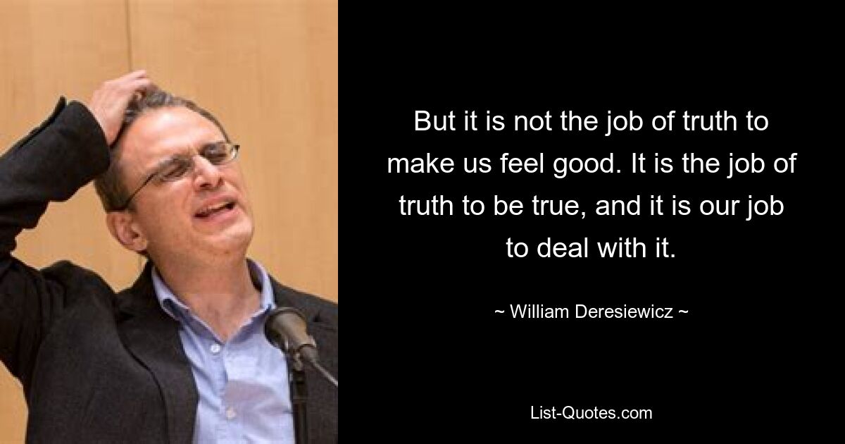 But it is not the job of truth to make us feel good. It is the job of truth to be true, and it is our job to deal with it. — © William Deresiewicz