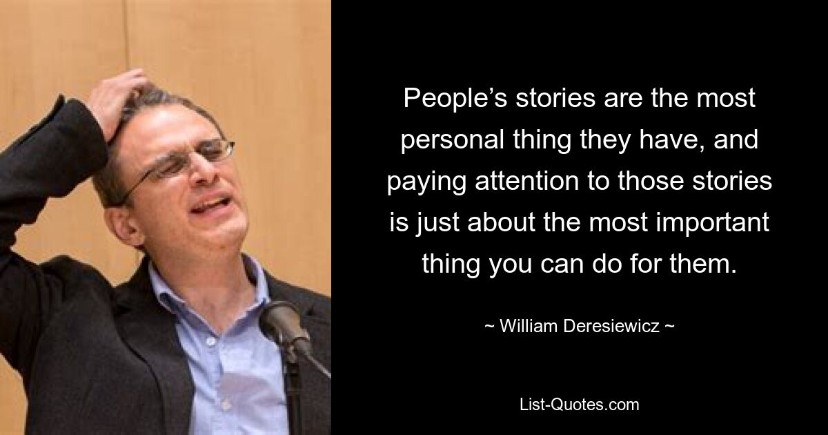 People’s stories are the most personal thing they have, and paying attention to those stories is just about the most important thing you can do for them. — © William Deresiewicz