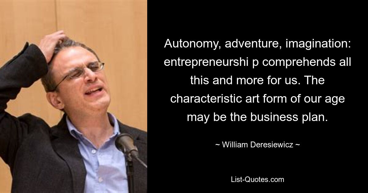 Autonomy, adventure, imagination: entrepreneurshi p comprehends all this and more for us. The characteristic art form of our age may be the business plan. — © William Deresiewicz