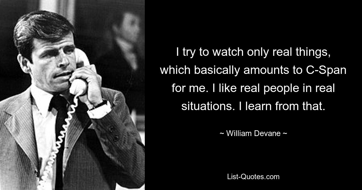 I try to watch only real things, which basically amounts to C-Span for me. I like real people in real situations. I learn from that. — © William Devane