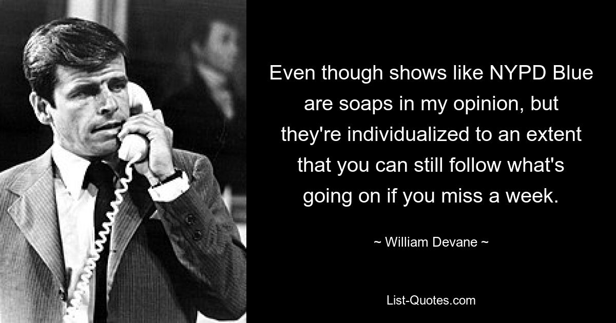 Even though shows like NYPD Blue are soaps in my opinion, but they're individualized to an extent that you can still follow what's going on if you miss a week. — © William Devane