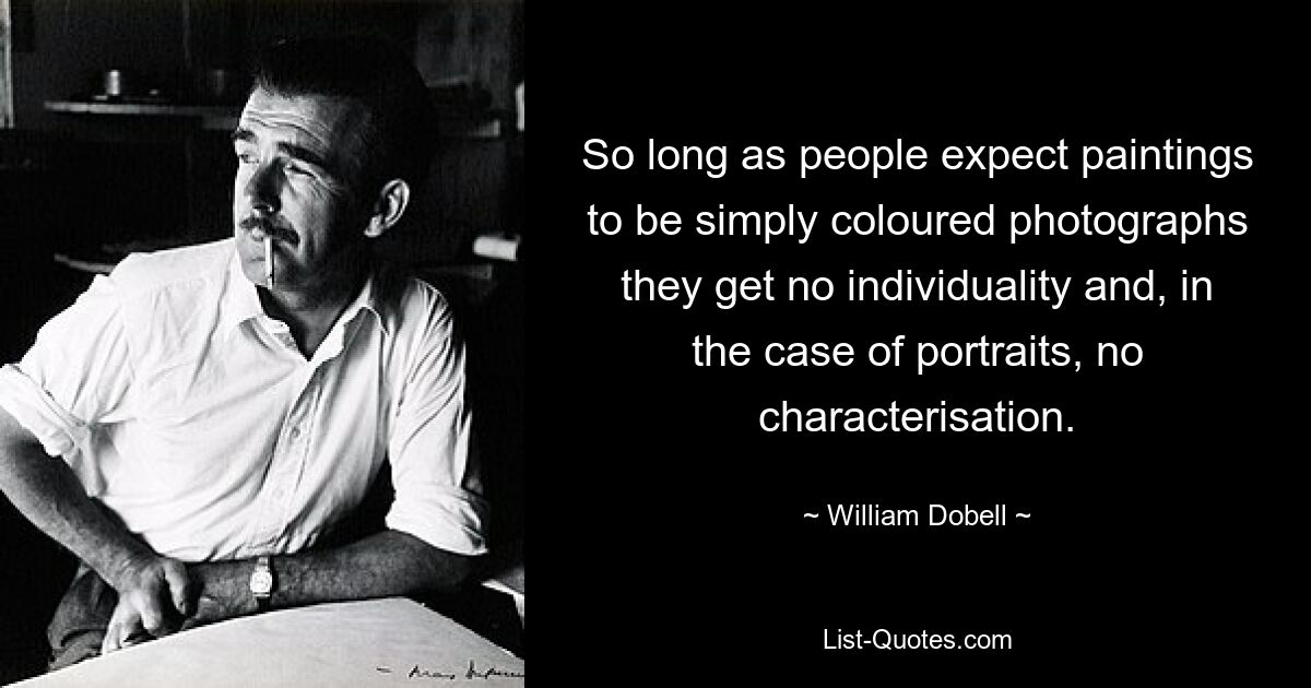 So long as people expect paintings to be simply coloured photographs they get no individuality and, in the case of portraits, no characterisation. — © William Dobell