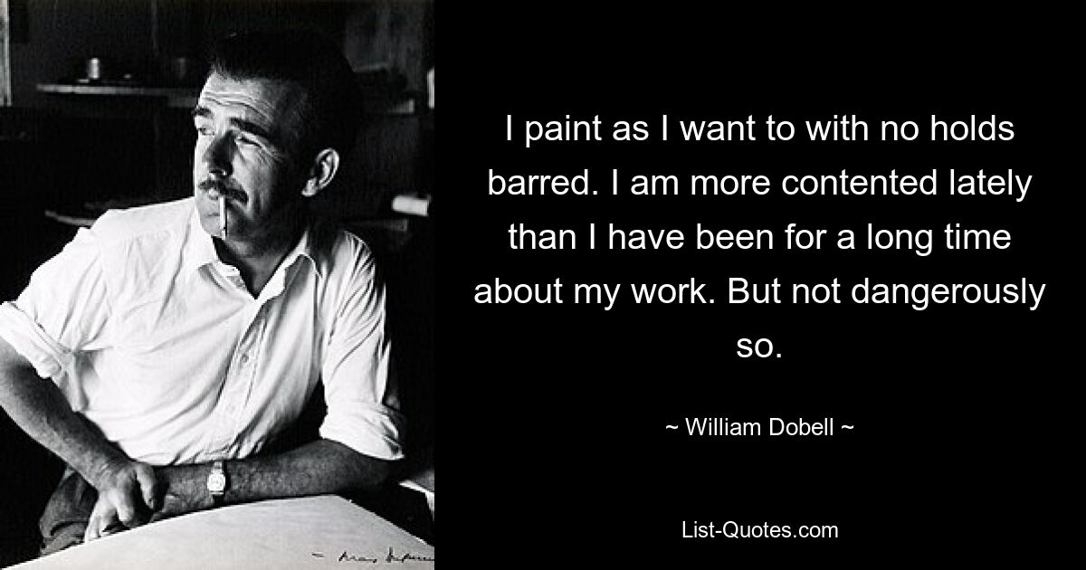 I paint as I want to with no holds barred. I am more contented lately than I have been for a long time about my work. But not dangerously so. — © William Dobell