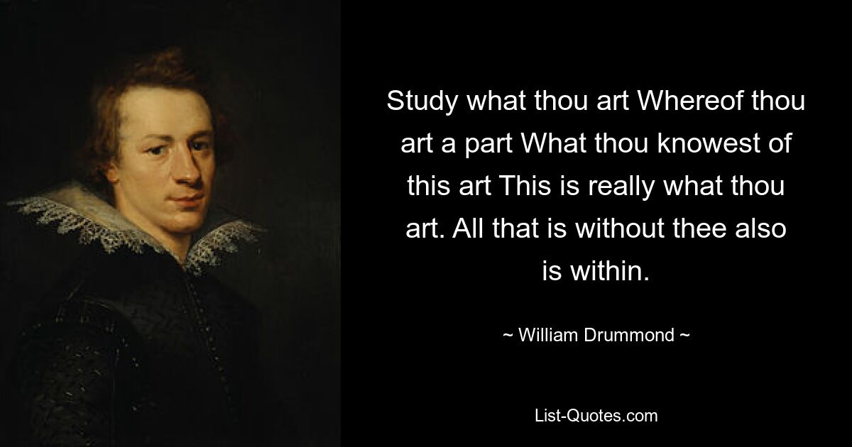 Study what thou art Whereof thou art a part What thou knowest of this art This is really what thou art. All that is without thee also is within. — © William Drummond