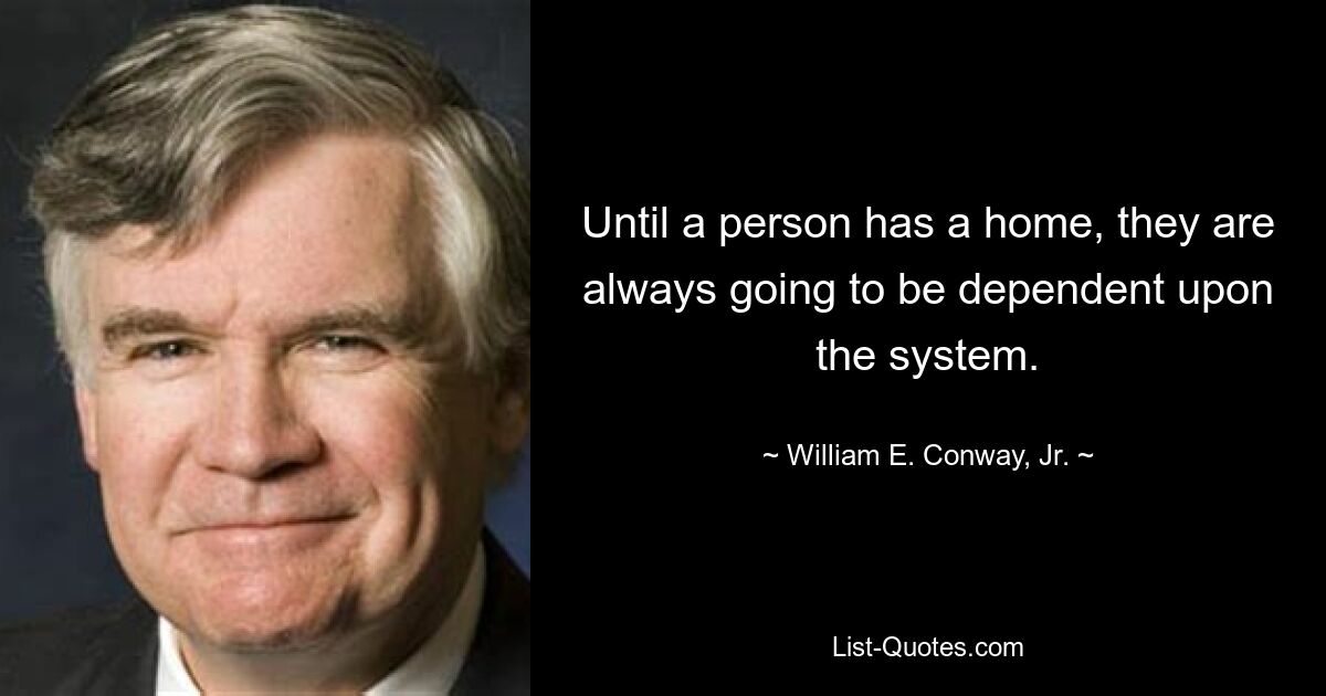 Until a person has a home, they are always going to be dependent upon the system. — © William E. Conway, Jr.