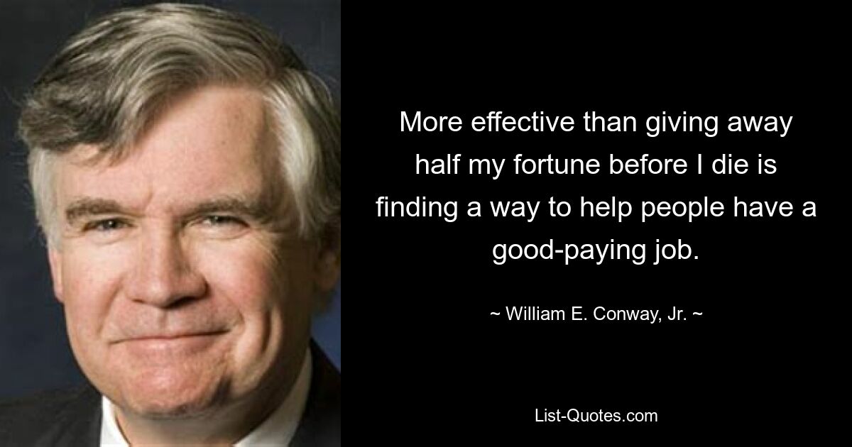 More effective than giving away half my fortune before I die is finding a way to help people have a good-paying job. — © William E. Conway, Jr.