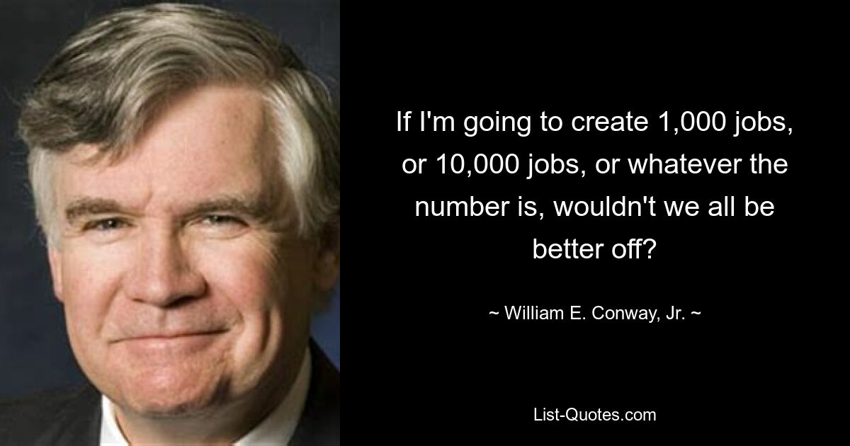 If I'm going to create 1,000 jobs, or 10,000 jobs, or whatever the number is, wouldn't we all be better off? — © William E. Conway, Jr.