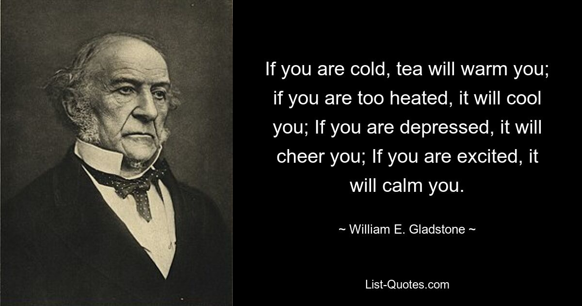 If you are cold, tea will warm you; if you are too heated, it will cool you; If you are depressed, it will cheer you; If you are excited, it will calm you. — © William E. Gladstone