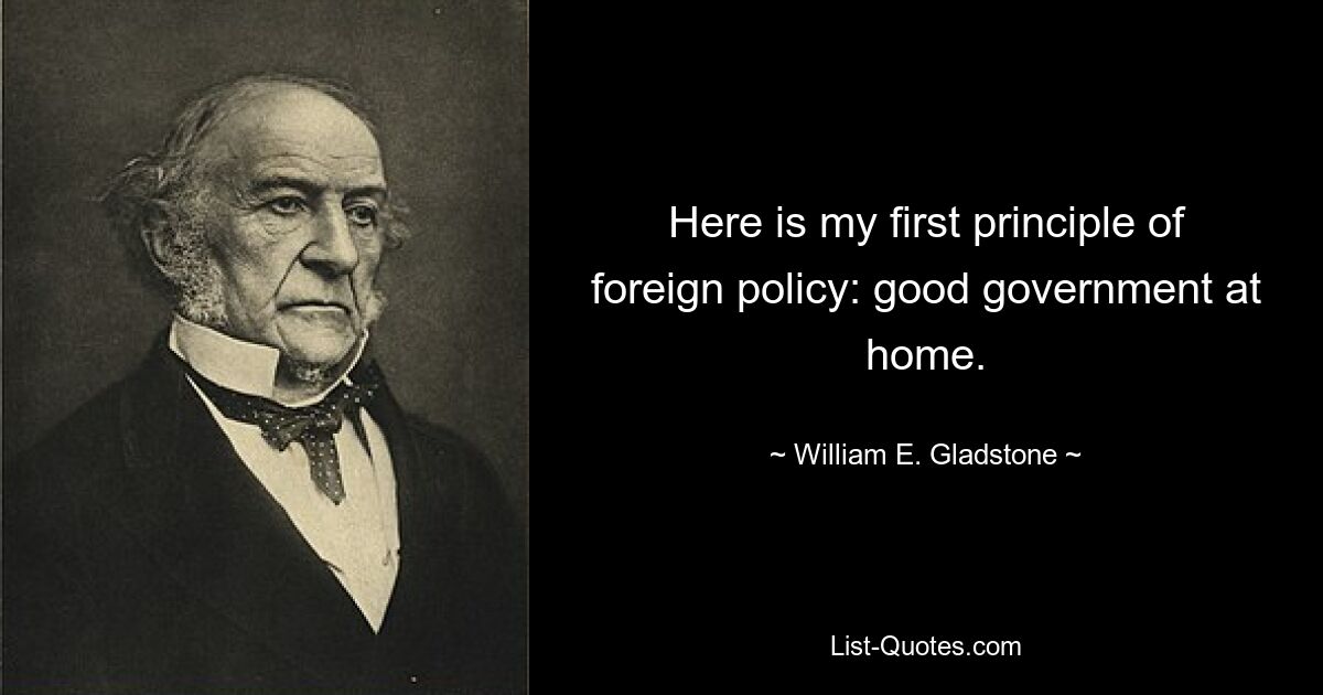 Here is my first principle of foreign policy: good government at home. — © William E. Gladstone