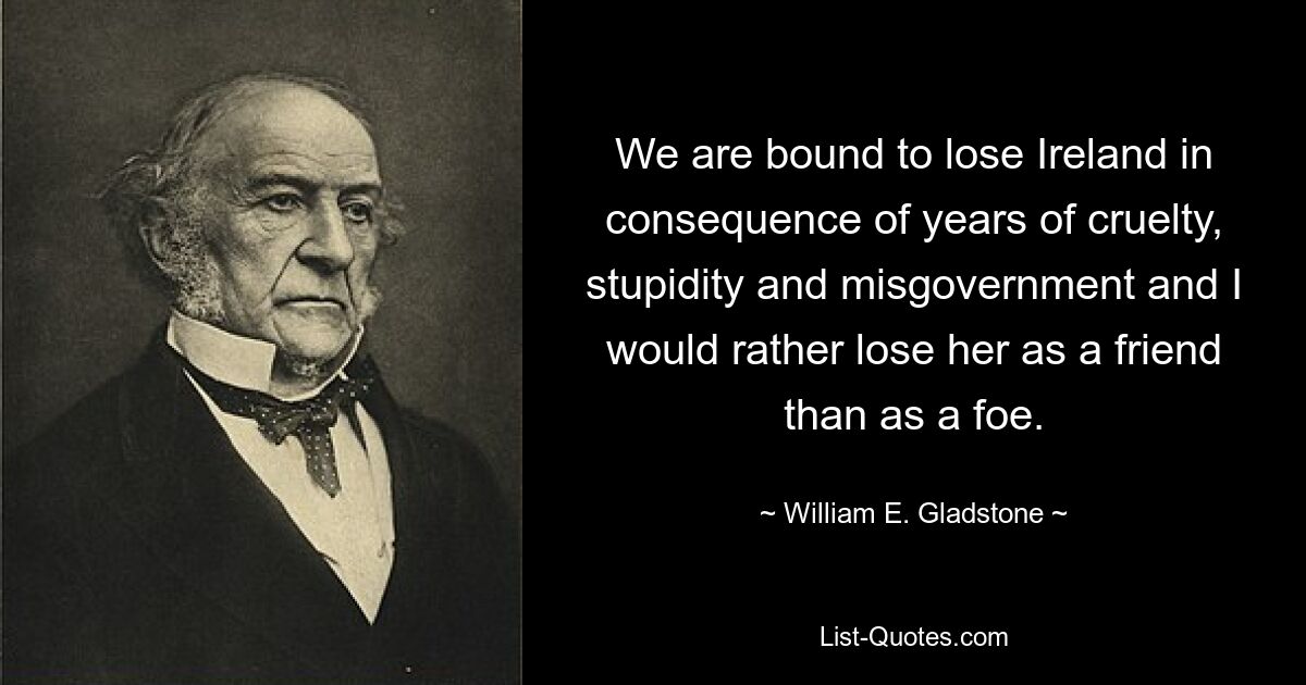 We are bound to lose Ireland in consequence of years of cruelty, stupidity and misgovernment and I would rather lose her as a friend than as a foe. — © William E. Gladstone