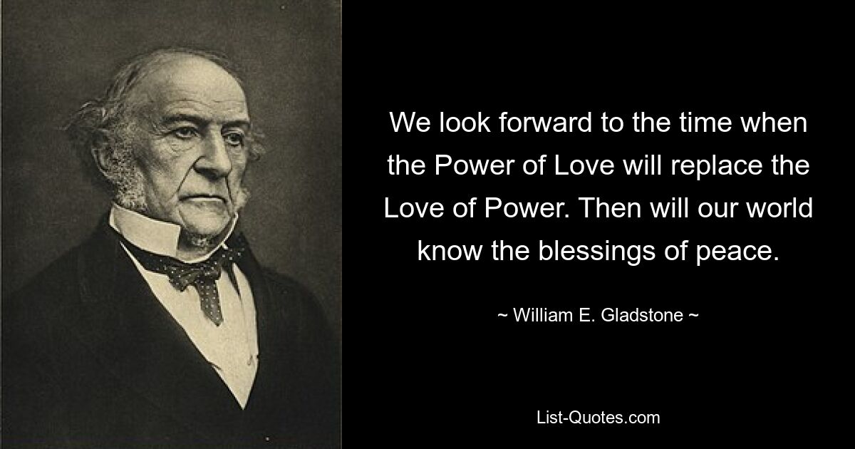 We look forward to the time when the Power of Love will replace the Love of Power. Then will our world know the blessings of peace. — © William E. Gladstone