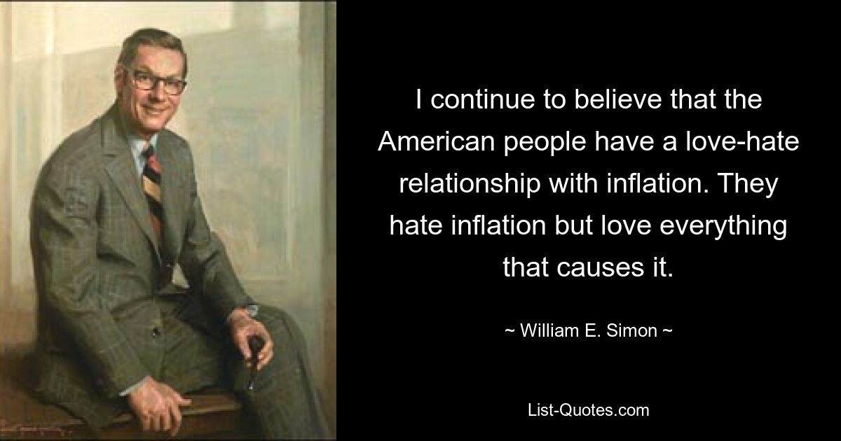 I continue to believe that the American people have a love-hate relationship with inflation. They hate inflation but love everything that causes it. — © William E. Simon