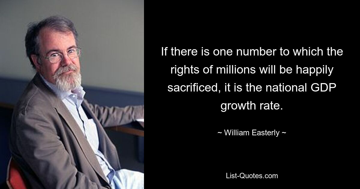 If there is one number to which the rights of millions will be happily sacrificed, it is the national GDP growth rate. — © William Easterly