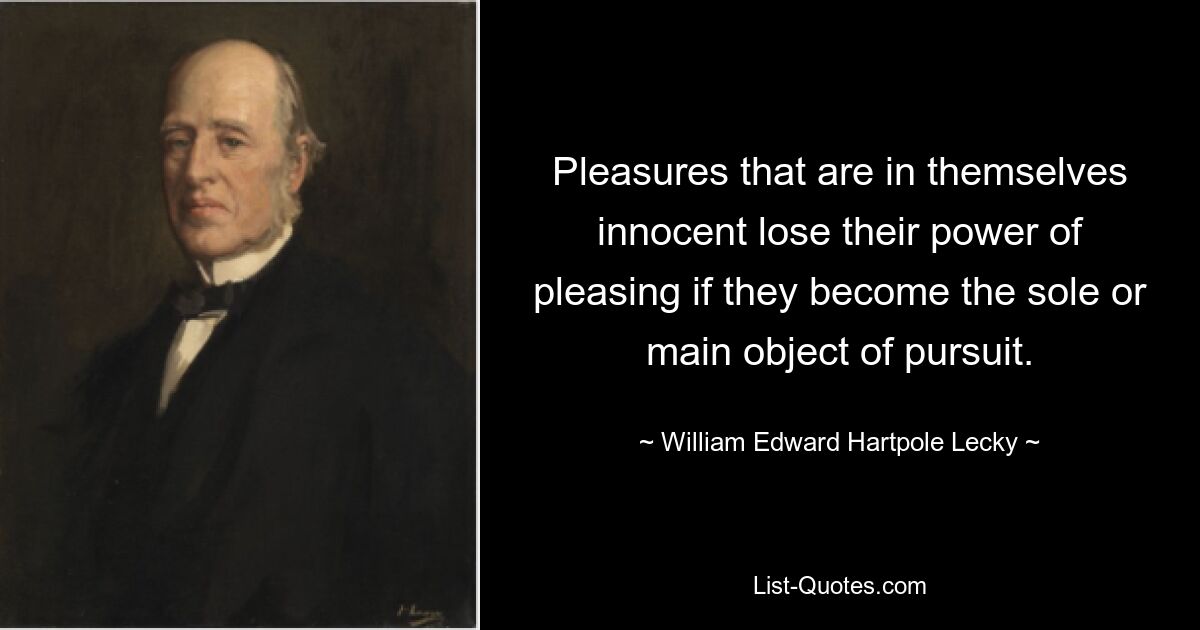 Pleasures that are in themselves innocent lose their power of pleasing if they become the sole or main object of pursuit. — © William Edward Hartpole Lecky