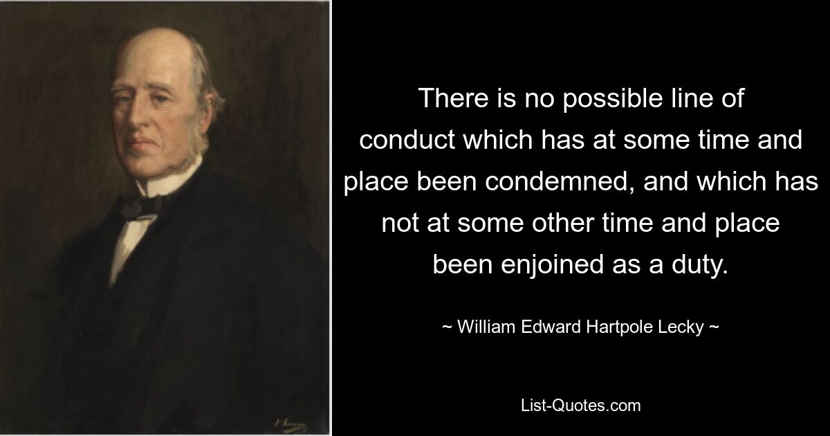 There is no possible line of conduct which has at some time and place been condemned, and which has not at some other time and place been enjoined as a duty. — © William Edward Hartpole Lecky