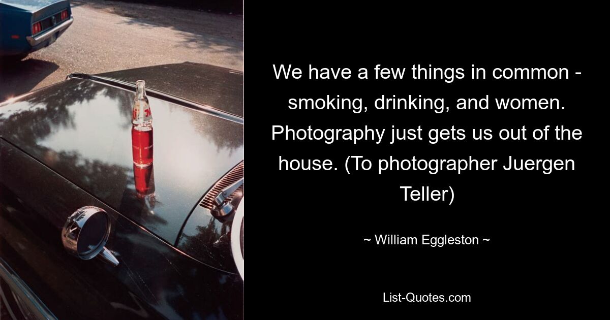 We have a few things in common - smoking, drinking, and women. Photography just gets us out of the house. (To photographer Juergen Teller) — © William Eggleston