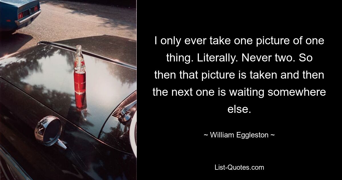 I only ever take one picture of one thing. Literally. Never two. So then that picture is taken and then the next one is waiting somewhere else. — © William Eggleston