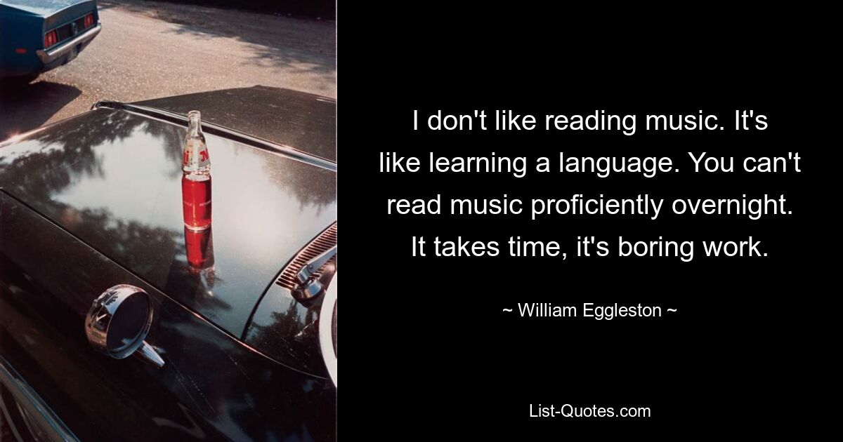 I don't like reading music. It's like learning a language. You can't read music proficiently overnight. It takes time, it's boring work. — © William Eggleston