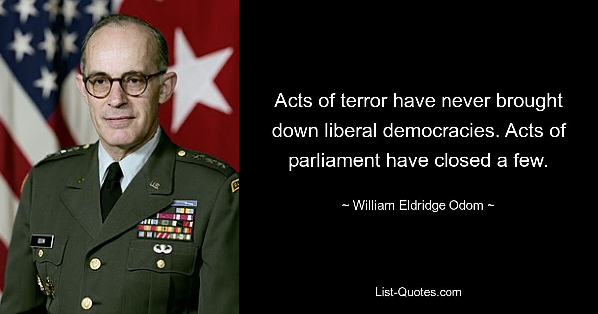 Acts of terror have never brought down liberal democracies. Acts of parliament have closed a few. — © William Eldridge Odom