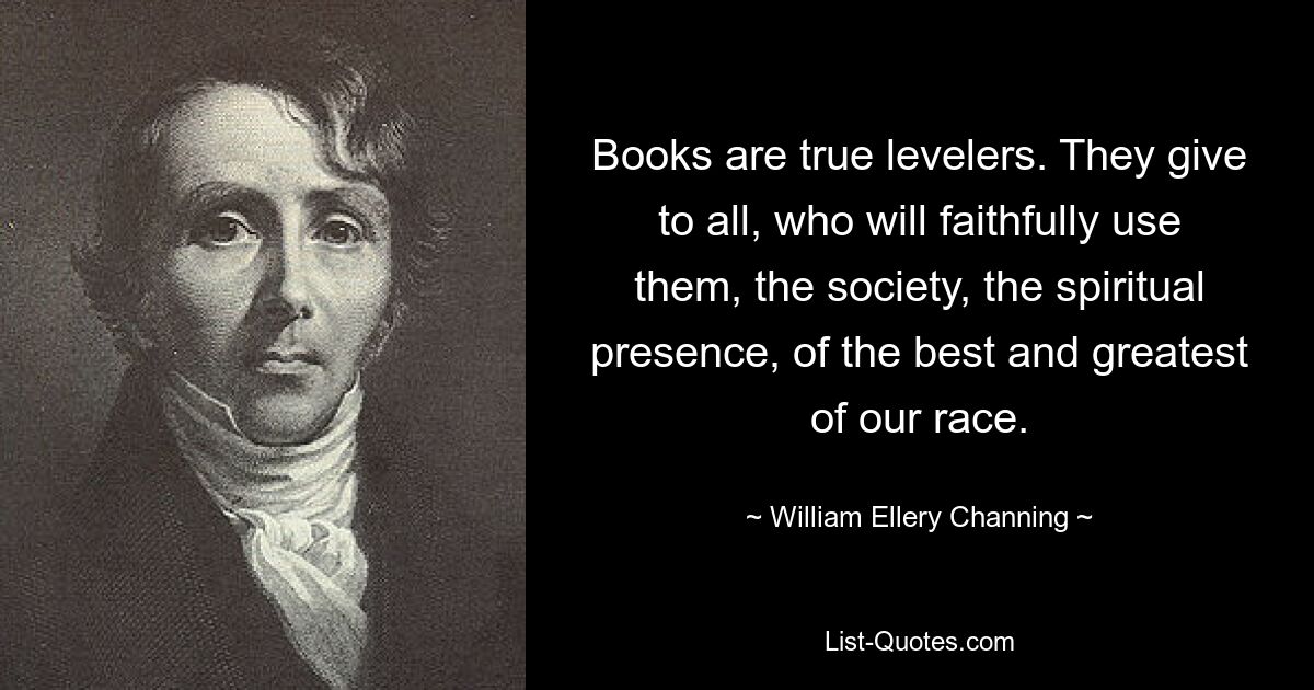 Books are true levelers. They give to all, who will faithfully use them, the society, the spiritual presence, of the best and greatest of our race. — © William Ellery Channing