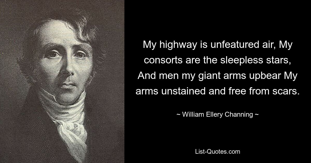 My highway is unfeatured air, My consorts are the sleepless stars, And men my giant arms upbear My arms unstained and free from scars. — © William Ellery Channing