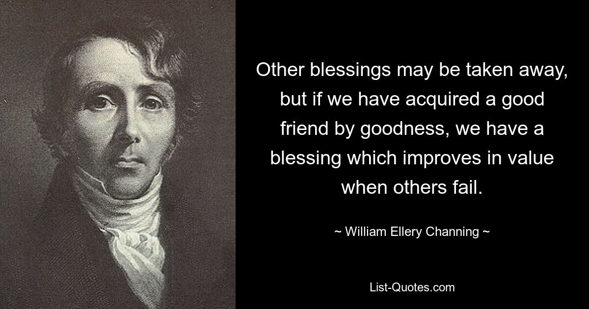 Other blessings may be taken away, but if we have acquired a good friend by goodness, we have a blessing which improves in value when others fail. — © William Ellery Channing