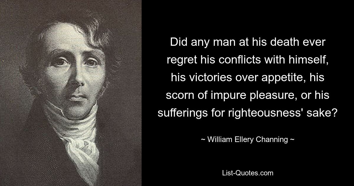 Did any man at his death ever regret his conflicts with himself, his victories over appetite, his scorn of impure pleasure, or his sufferings for righteousness' sake? — © William Ellery Channing