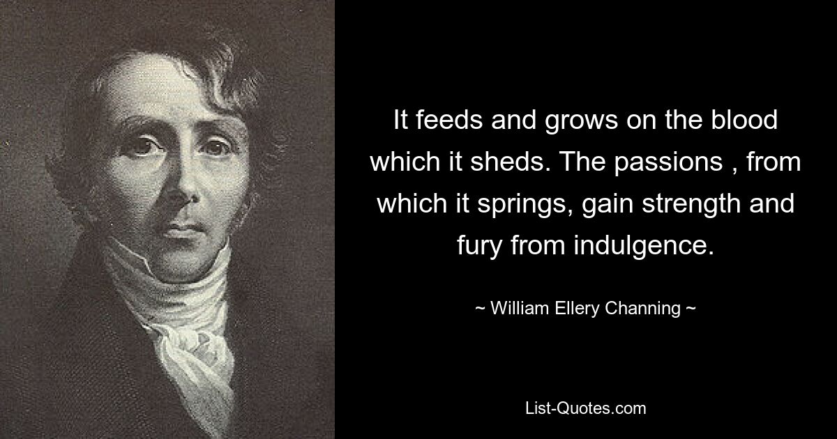 It feeds and grows on the blood which it sheds. The passions , from which it springs, gain strength and fury from indulgence. — © William Ellery Channing