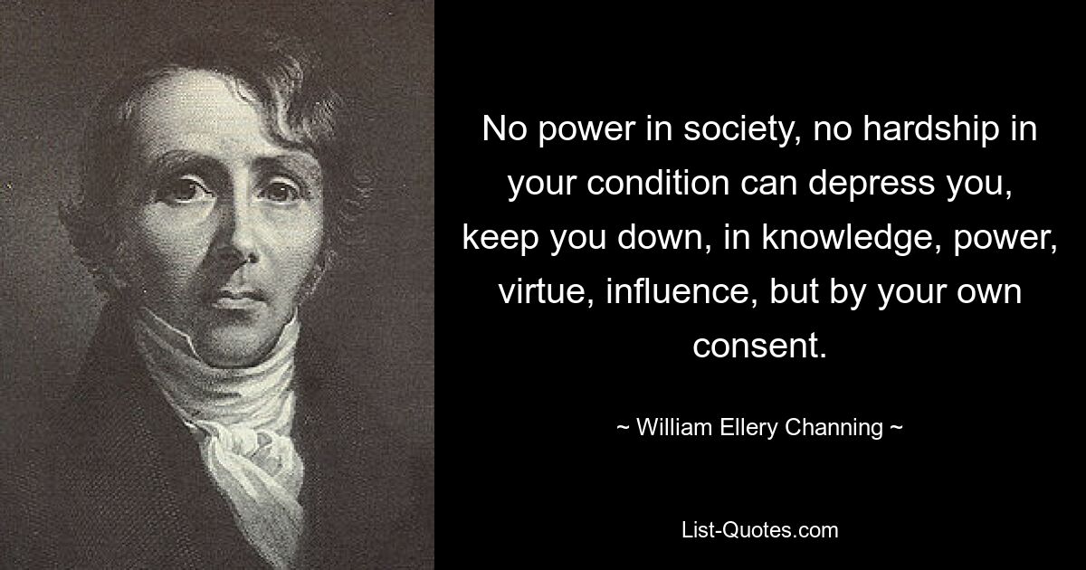 No power in society, no hardship in your condition can depress you, keep you down, in knowledge, power, virtue, influence, but by your own consent. — © William Ellery Channing