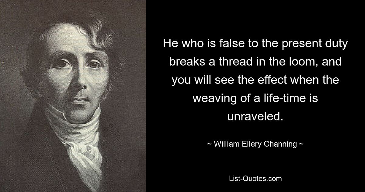 He who is false to the present duty breaks a thread in the loom, and you will see the effect when the weaving of a life-time is unraveled. — © William Ellery Channing