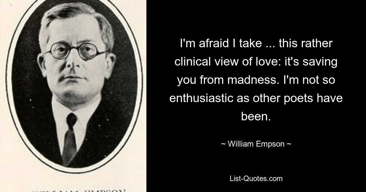 I'm afraid I take ... this rather clinical view of love: it's saving you from madness. I'm not so enthusiastic as other poets have been. — © William Empson