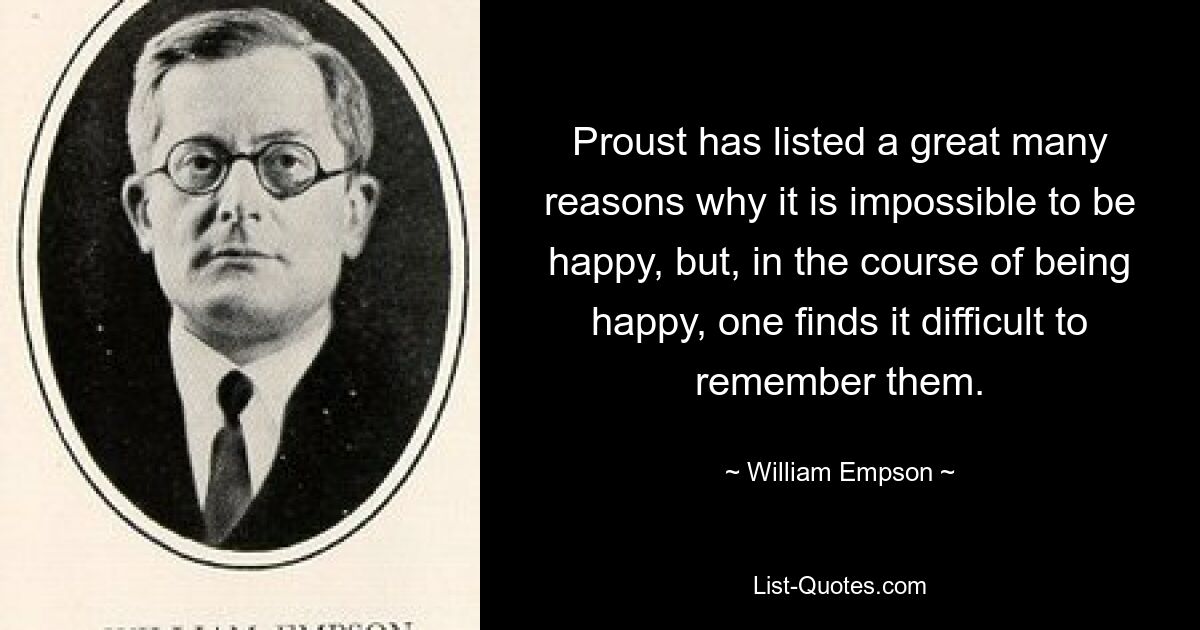 Proust has listed a great many reasons why it is impossible to be happy, but, in the course of being happy, one finds it difficult to remember them. — © William Empson