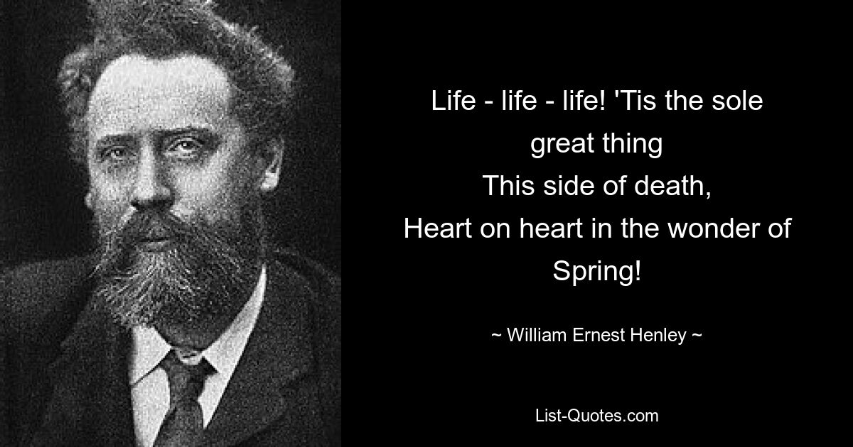 Life - life - life! 'Tis the sole great thing
This side of death,
Heart on heart in the wonder of Spring! — © William Ernest Henley