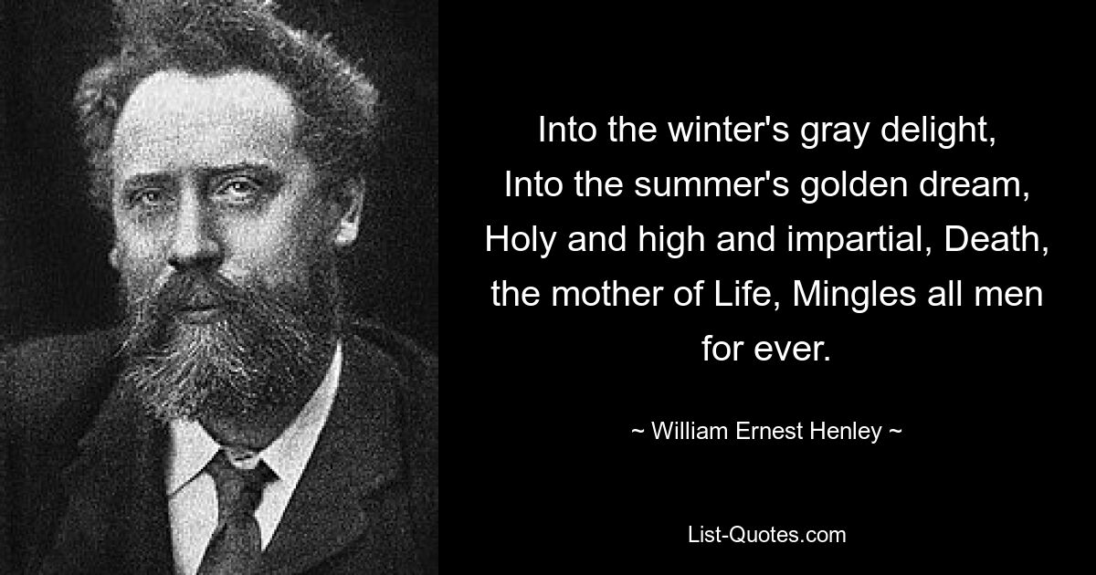 Into the winter's gray delight, Into the summer's golden dream, Holy and high and impartial, Death, the mother of Life, Mingles all men for ever. — © William Ernest Henley