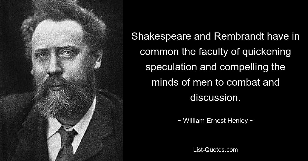 Shakespeare and Rembrandt have in common the faculty of quickening speculation and compelling the minds of men to combat and discussion. — © William Ernest Henley