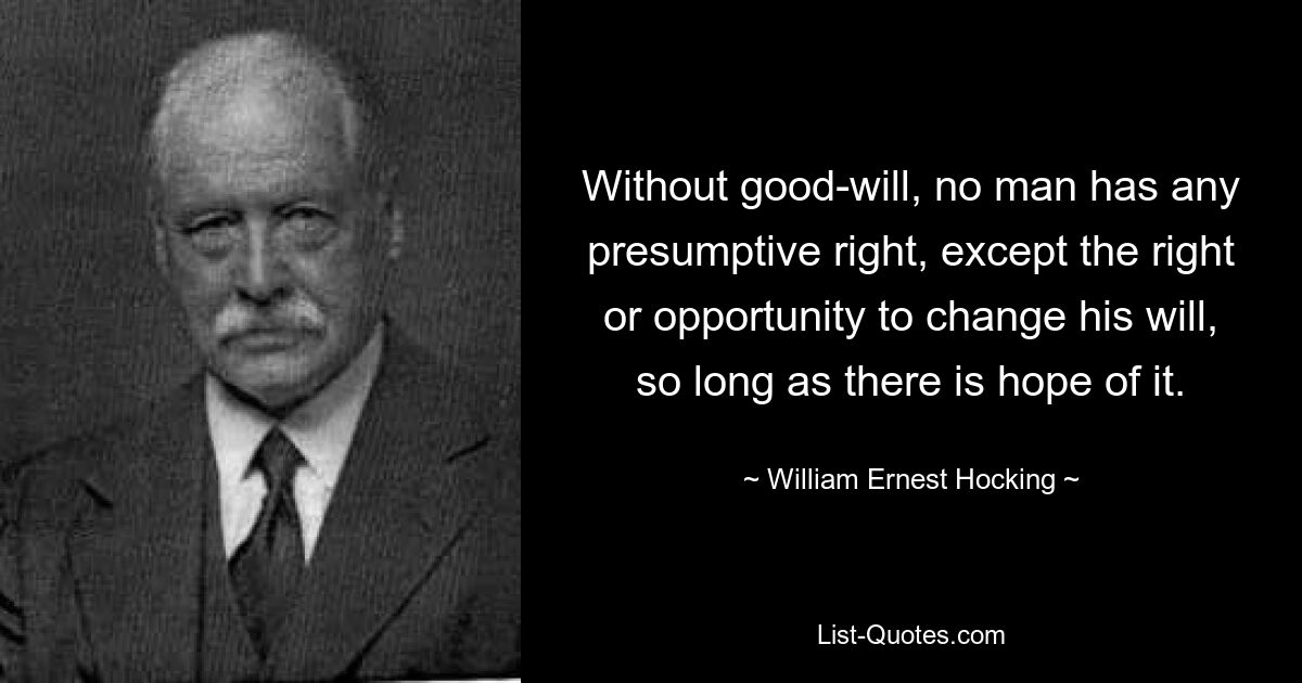 Without good-will, no man has any presumptive right, except the right or opportunity to change his will, so long as there is hope of it. — © William Ernest Hocking