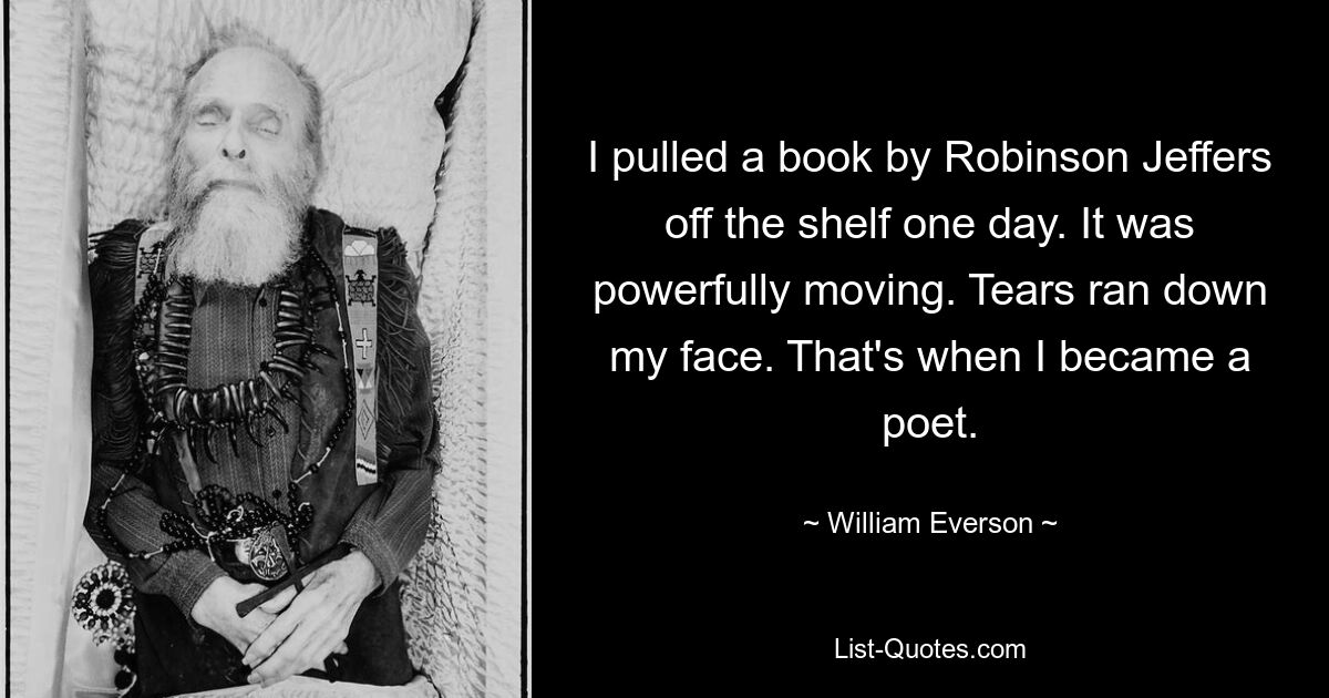 I pulled a book by Robinson Jeffers off the shelf one day. It was powerfully moving. Tears ran down my face. That's when I became a poet. — © William Everson