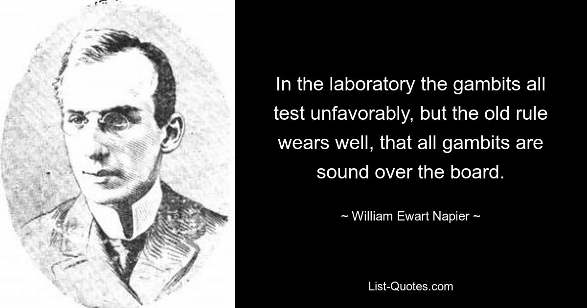 In the laboratory the gambits all test unfavorably, but the old rule wears well, that all gambits are sound over the board. — © William Ewart Napier