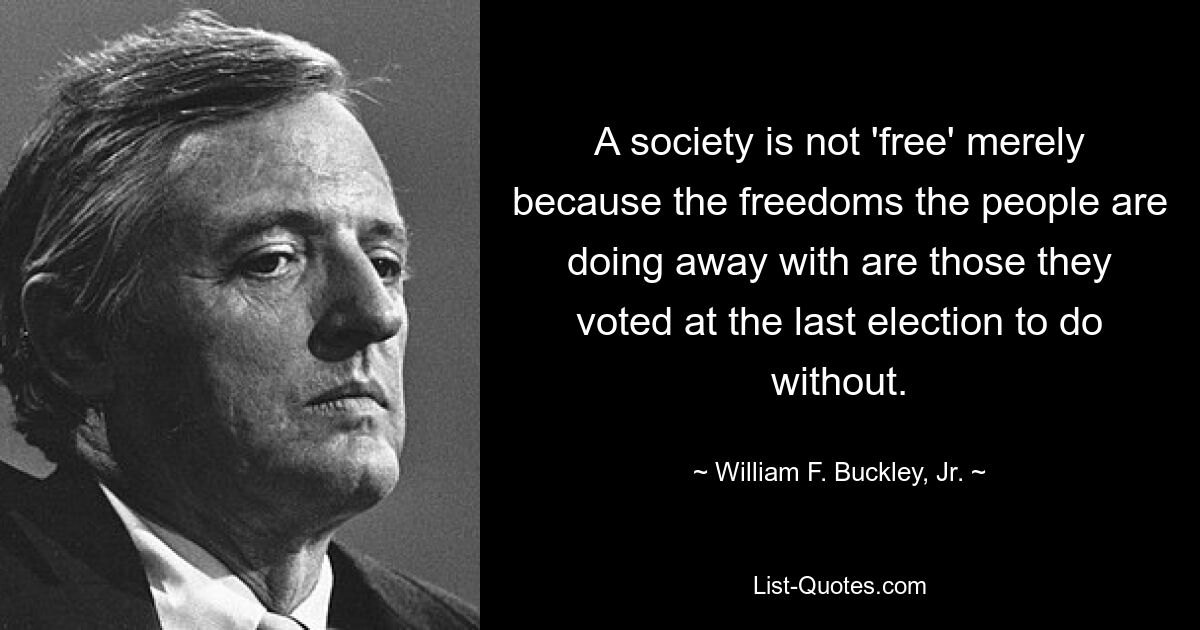 A society is not 'free' merely because the freedoms the people are doing away with are those they voted at the last election to do without. — © William F. Buckley, Jr.