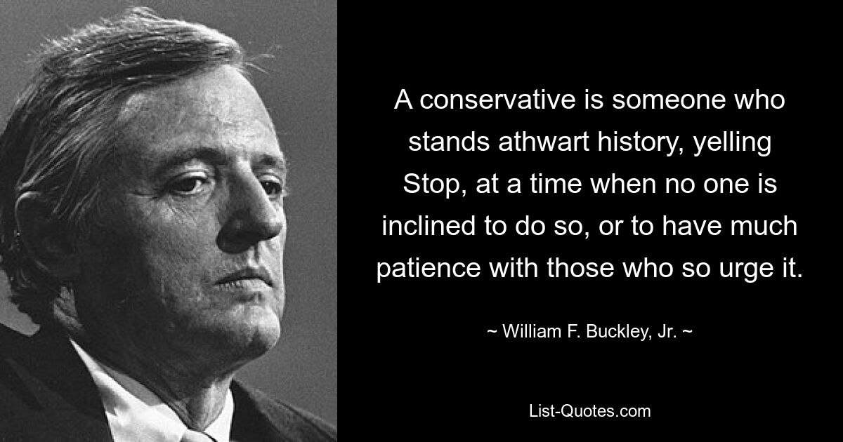 A conservative is someone who stands athwart history, yelling Stop, at a time when no one is inclined to do so, or to have much patience with those who so urge it. — © William F. Buckley, Jr.