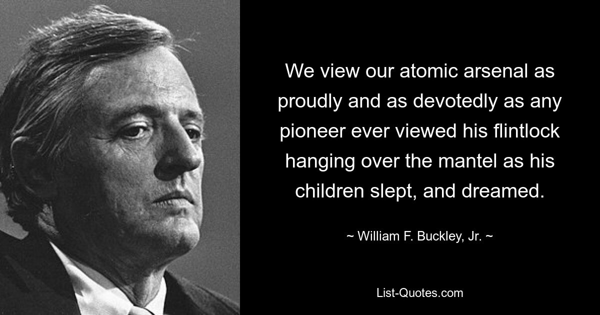 We view our atomic arsenal as proudly and as devotedly as any pioneer ever viewed his flintlock hanging over the mantel as his children slept, and dreamed. — © William F. Buckley, Jr.