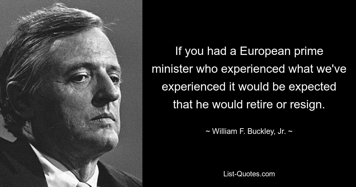 If you had a European prime minister who experienced what we've experienced it would be expected that he would retire or resign. — © William F. Buckley, Jr.