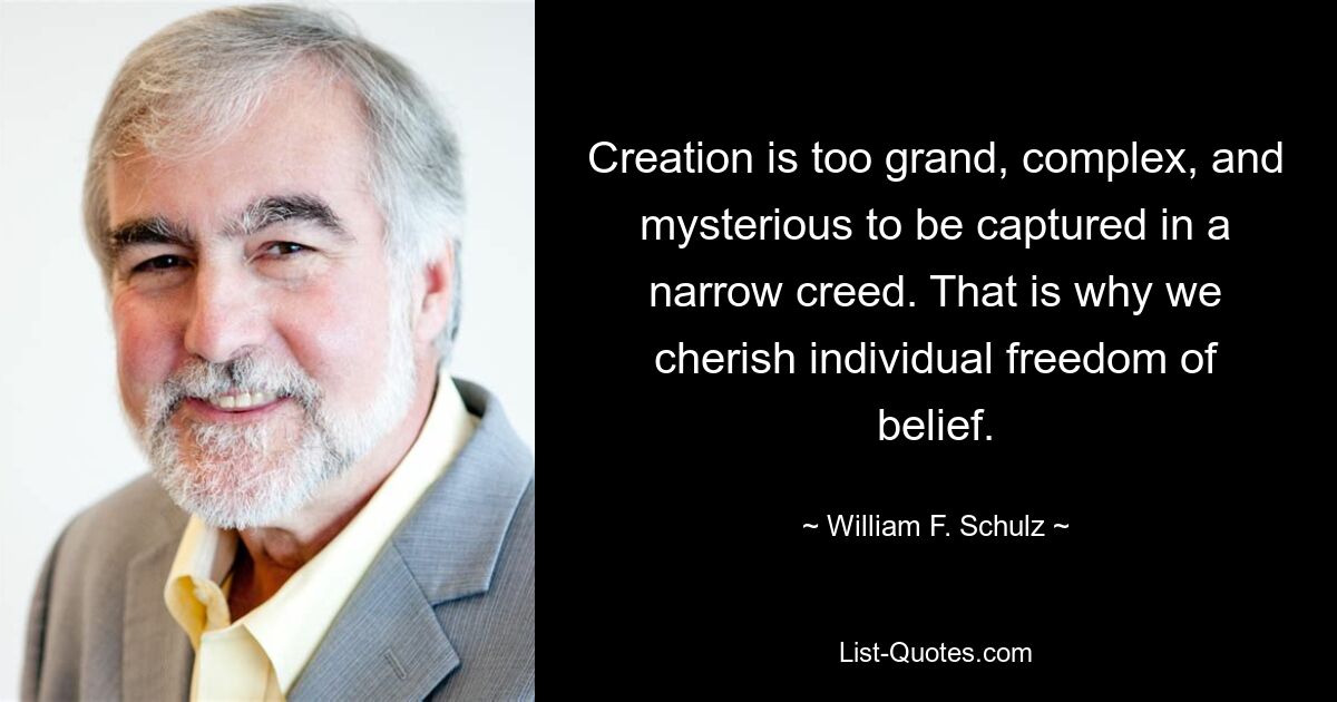 Creation is too grand, complex, and mysterious to be captured in a narrow creed. That is why we cherish individual freedom of belief. — © William F. Schulz